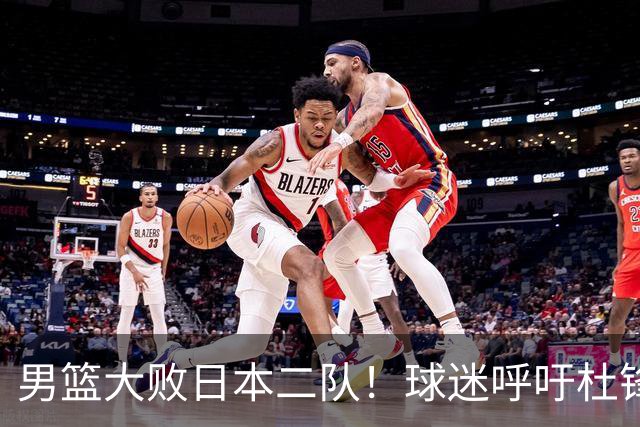 男篮大败日本二队！球迷呼吁杜锋执教，郭士强不想下课，王仕鹏说出原因